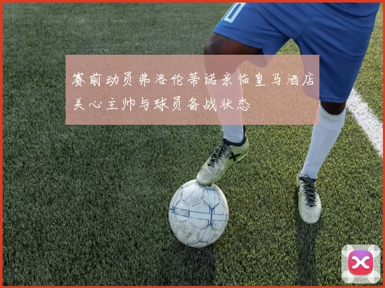 赛前动员弗洛伦蒂诺亲临皇马酒店关心主帅与球员备战状态