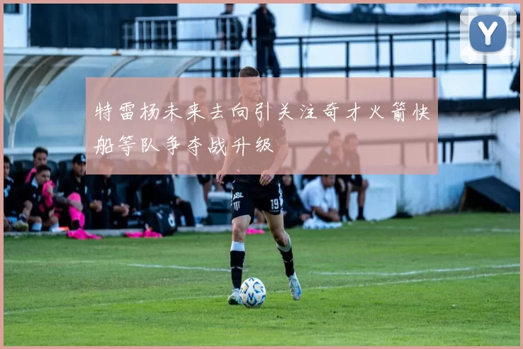 特雷杨未来去向引关注奇才火箭快船等队争夺战升级