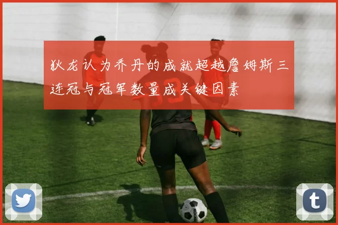 狄龙认为乔丹的成就超越詹姆斯三连冠与冠军数量成关键因素