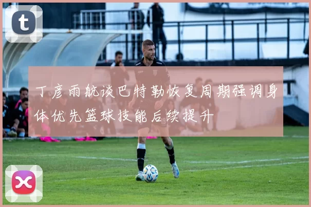 丁彦雨航谈巴特勒恢复周期强调身体优先篮球技能后续提升