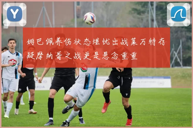 姆巴佩养伤状态堪忧出战莱万特存疑摩纳哥之战更是悬念重重