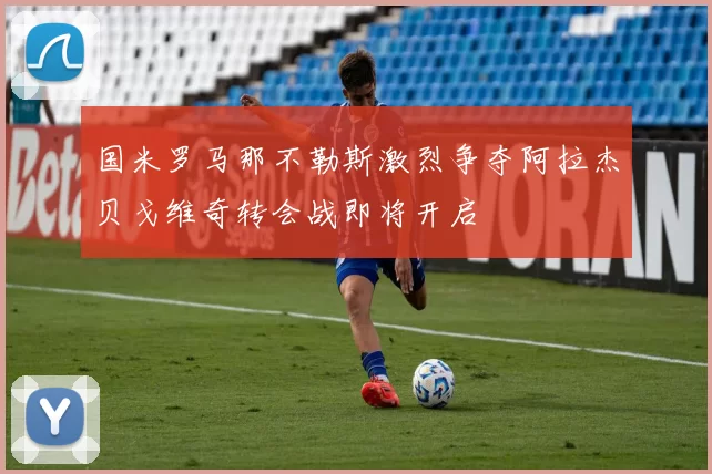 国米罗马那不勒斯激烈争夺阿拉杰贝戈维奇转会战即将开启