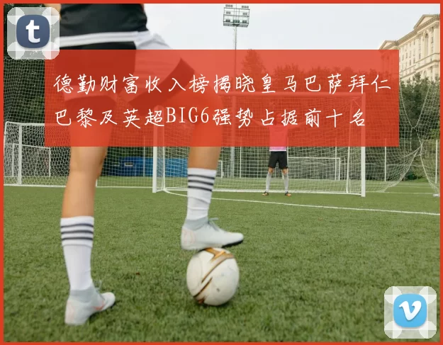 德勤财富收入榜揭晓皇马巴萨拜仁巴黎及英超BIG6强势占据前十名