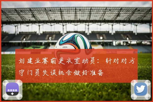 刘建业赛前更衣室动员：针对对方守门员失误机会做好准备