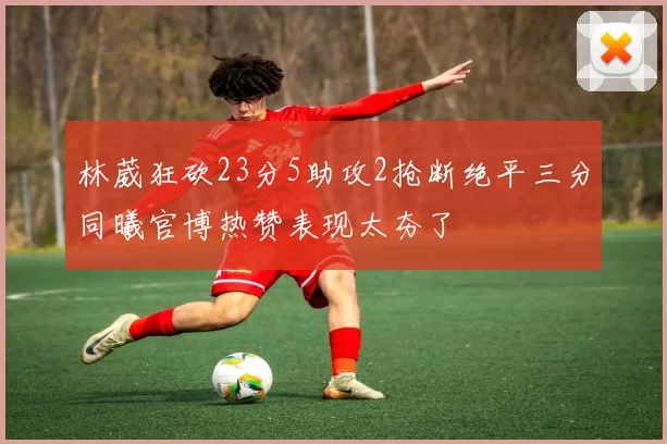 林葳狂砍23分5助攻2抢断绝平三分同曦官博热赞表现太夯了