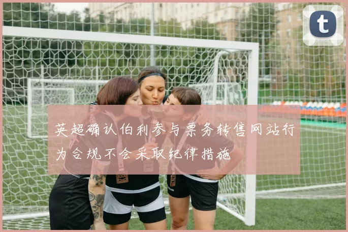 英超确认伯利参与票务转售网站行为合规不会采取纪律措施