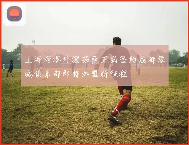 上海海港外援茹萨正式签约成都蓉城俱乐部即将加盟新征程