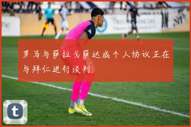 罗马与萨拉戈萨达成个人协议正在与拜仁进行谈判