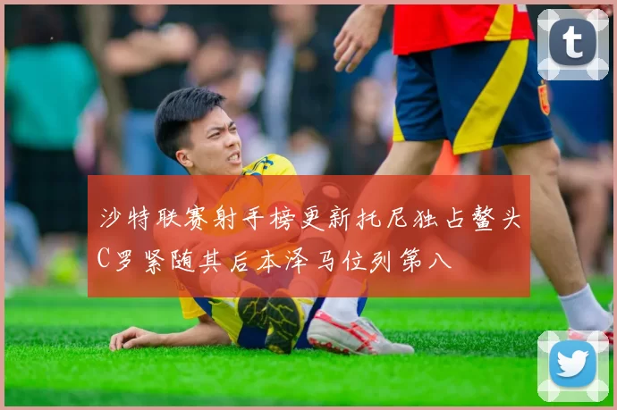 沙特联赛射手榜更新托尼独占鳌头C罗紧随其后本泽马位列第八