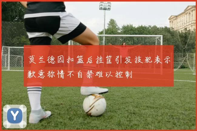 莫兰德因扣篮后挂筐引发技犯表示歉意称情不自禁难以控制